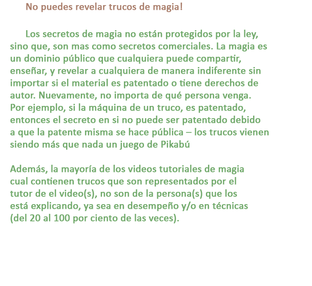 C: No puedes revelar trucos de magia!

R: Los secretos de magia no están protegidos por la ley, sino que, son mas como secretos comerciales. La magia es un dominio público que cualquiera puede compartir, enseñar, y revelar a cualquiera de manera indiferente sin importar si el material es patentado o tiene derechos de autor. Nuevamente, no importa de qué persona venga. Por ejemplo, si la máquina de un truco, es patentado, entonces el secreto en si no puede ser patentado debido a que la patente misma se hace pública – los trucos vienen siendo más que nada un juego de Pikabú

Además, la mayoría de los videos tutoriales de magia cual contienen trucos que son representados por el tutor de el video(s), no son de la persona(s) que los está explicando, ya sea en desempeño y/o en técnicas (del 20 al 100 por ciento de las veces).